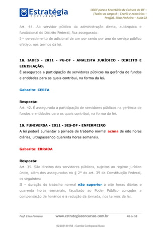 LODF para a Secretária de Cultura do DF
(Todos os cargos) Teoria e exercícios
Prof(a). Elisa Pinheiro Aula 02
Prof. Elisa Pinheiro www.estrategiaconcursos.com.br 48 de 58
Art. 44. Ao servidor público da administração direta, autárquica e
fundacional do Distrito Federal, fica assegurado:
I percebimento de adicional de um por cento por ano de serviço público
efetivo, nos termos da lei.
18. IADES - 2011 - PG-DF - ANALISTA JURÍDICO - DIREITO E
LEGISLAÇÃO.
É assegurada a participação de servidores públicos na gerência de fundos
e entidades para os quais contribui, na forma da lei.
Gabarito: CERTA
Resposta:
Art. 42. É assegurada a participação de servidores públicos na gerência de
fundos e entidades para os quais contribui, na forma da lei.
19. FUNIVERSA - 2011 - SES-DF - ENFERMEIRO
A lei poderá aumentar a jornada de trabalho normal acima de oito horas
diárias, ultrapassando quarenta horas semanais.
Gabarito: ERRADA
Resposta:
Art. 35. São direitos dos servidores públicos, sujeitos ao regime jurídico
único, além dos assegurados no § 2º do art. 39 da Constituição Federal,
os seguintes:
II duração do trabalho normal não superior a oito horas diárias e
quarenta horas semanais, facultado ao Poder Público conceder a
compensação de horários e a redução da jornada, nos termos da lei.
02492139158
02492139158 - Camila Cortopassi Buso
 