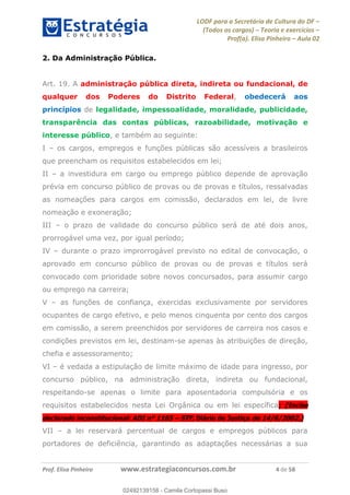 LODF para a Secretária de Cultura do DF
(Todos os cargos) Teoria e exercícios
Prof(a). Elisa Pinheiro Aula 02
Prof. Elisa Pinheiro www.estrategiaconcursos.com.br 4 de 58
2. Da Administração Pública.
Art. 19. A administração pública direta, indireta ou fundacional, de
qualquer dos Poderes do Distrito Federal, obedecerá aos
princípios de legalidade, impessoalidade, moralidade, publicidade,
transparência das contas públicas, razoabilidade, motivação e
interesse público, e também ao seguinte:
I os cargos, empregos e funções públicas são acessíveis a brasileiros
que preencham os requisitos estabelecidos em lei;
II a investidura em cargo ou emprego público depende de aprovação
prévia em concurso público de provas ou de provas e títulos, ressalvadas
as nomeações para cargos em comissão, declarados em lei, de livre
nomeação e exoneração;
III o prazo de validade do concurso público será de até dois anos,
prorrogável uma vez, por igual período;
IV durante o prazo improrrogável previsto no edital de convocação, o
aprovado em concurso público de provas ou de provas e títulos será
convocado com prioridade sobre novos concursados, para assumir cargo
ou emprego na carreira;
V as funções de confiança, exercidas exclusivamente por servidores
ocupantes de cargo efetivo, e pelo menos cinquenta por cento dos cargos
em comissão, a serem preenchidos por servidores de carreira nos casos e
condições previstos em lei, destinam-se apenas às atribuições de direção,
chefia e assessoramento;
VI é vedada a estipulação de limite máximo de idade para ingresso, por
concurso público, na administração direta, indireta ou fundacional,
respeitando-se apenas o limite para aposentadoria compulsória e os
requisitos estabelecidos nesta Lei Orgânica ou em lei específica; (Inciso
declarado inconstitucional: ADI nº 1165 STF, Diário de Justiça de 14/6/2002.)
VII a lei reservará percentual de cargos e empregos públicos para
portadores de deficiência, garantindo as adaptações necessárias a sua
02492139158
02492139158 - Camila Cortopassi Buso
 