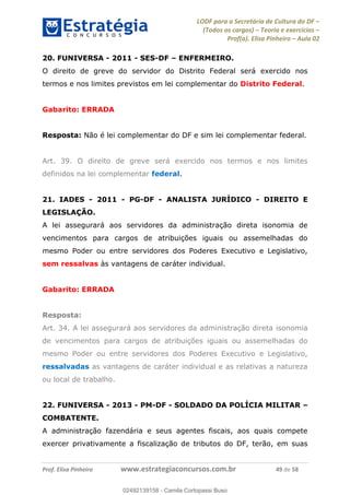 LODF para a Secretária de Cultura do DF
(Todos os cargos) Teoria e exercícios
Prof(a). Elisa Pinheiro Aula 02
Prof. Elisa Pinheiro www.estrategiaconcursos.com.br 49 de 58
20. FUNIVERSA - 2011 - SES-DF ENFERMEIRO.
O direito de greve do servidor do Distrito Federal será exercido nos
termos e nos limites previstos em lei complementar do Distrito Federal.
Gabarito: ERRADA
Resposta: Não é lei complementar do DF e sim lei complementar federal.
Art. 39. O direito de greve será exercido nos termos e nos limites
definidos na lei complementar federal.
21. IADES - 2011 - PG-DF - ANALISTA JURÍDICO - DIREITO E
LEGISLAÇÃO.
A lei assegurará aos servidores da administração direta isonomia de
vencimentos para cargos de atribuições iguais ou assemelhadas do
mesmo Poder ou entre servidores dos Poderes Executivo e Legislativo,
sem ressalvas às vantagens de caráter individual.
Gabarito: ERRADA
Resposta:
Art. 34. A lei assegurará aos servidores da administração direta isonomia
de vencimentos para cargos de atribuições iguais ou assemelhadas do
mesmo Poder ou entre servidores dos Poderes Executivo e Legislativo,
ressalvadas as vantagens de caráter individual e as relativas a natureza
ou local de trabalho.
22. FUNIVERSA - 2013 - PM-DF - SOLDADO DA POLÍCIA MILITAR
COMBATENTE.
A administração fazendária e seus agentes fiscais, aos quais compete
exercer privativamente a fiscalização de tributos do DF, terão, em suas
02492139158
02492139158 - Camila Cortopassi Buso
 