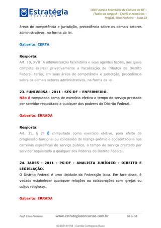 LODF para a Secretária de Cultura do DF
(Todos os cargos) Teoria e exercícios
Prof(a). Elisa Pinheiro Aula 02
Prof. Elisa Pinheiro www.estrategiaconcursos.com.br 50 de 58
áreas de competência e jurisdição, precedência sobre os demais setores
administrativos, na forma da lei.
Gabarito: CERTA
Resposta:
Art. 19, XVII. A administração fazendária e seus agentes fiscais, aos quais
compete exercer privativamente a fiscalização de tributos do Distrito
Federal, terão, em suas áreas de competência e jurisdição, precedência
sobre os demais setores administrativos, na forma da lei.
23. FUNIVERSA - 2011 - SES-DF ENFERMEIRO.
Não é computado como de exercício efetivo o tempo de serviço prestado
por servidor requisitado a qualquer dos poderes do Distrito Federal.
Gabarito: ERRADA
Resposta:
Art. 35, § 2º É computado como exercício efetivo, para efeito de
progressão funcional ou concessão de licença-prêmio e aposentadoria nas
carreiras específicas do serviço público, o tempo de serviço prestado por
servidor requisitado a qualquer dos Poderes do Distrito Federal.
24. IADES - 2011 - PG-DF - ANALISTA JURÍDICO - DIREITO E
LEGISLAÇÃO.
O Distrito Federal é uma Unidade da Federação laica. Em face disso, é
vedado estabelecer quaisquer relações ou colaborações com igrejas ou
cultos religiosos.
Gabarito: ERRADA
02492139158
02492139158 - Camila Cortopassi Buso
 