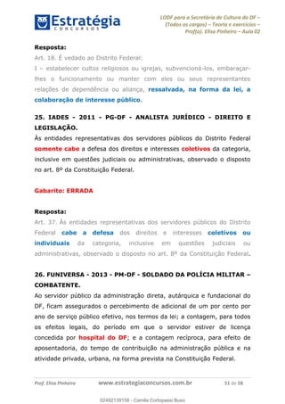 LODF para a Secretária de Cultura do DF
(Todos os cargos) Teoria e exercícios
Prof(a). Elisa Pinheiro Aula 02
Prof. Elisa Pinheiro www.estrategiaconcursos.com.br 51 de 58
Resposta:
Art. 18. É vedado ao Distrito Federal:
I estabelecer cultos religiosos ou igrejas, subvencioná-los, embaraçar-
lhes o funcionamento ou manter com eles ou seus representantes
relações de dependência ou aliança, ressalvada, na forma da lei, a
colaboração de interesse público.
25. IADES - 2011 - PG-DF - ANALISTA JURÍDICO - DIREITO E
LEGISLAÇÃO.
Às entidades representativas dos servidores públicos do Distrito Federal
somente cabe a defesa dos direitos e interesses coletivos da categoria,
inclusive em questões judiciais ou administrativas, observado o disposto
no art. 8º da Constituição Federal.
Gabarito: ERRADA
Resposta:
Art. 37. Às entidades representativas dos servidores públicos do Distrito
Federal cabe a defesa dos direitos e interesses coletivos ou
individuais da categoria, inclusive em questões judiciais ou
administrativas, observado o disposto no art. 8º da Constituição Federal.
26. FUNIVERSA - 2013 - PM-DF - SOLDADO DA POLÍCIA MILITAR
COMBATENTE.
Ao servidor público da administração direta, autárquica e fundacional do
DF, ficam assegurados o percebimento de adicional de um por cento por
ano de serviço público efetivo, nos termos da lei; a contagem, para todos
os efeitos legais, do período em que o servidor estiver de licença
concedida por hospital do DF; e a contagem recíproca, para efeito de
aposentadoria, do tempo de contribuição na administração pública e na
atividade privada, urbana, na forma prevista na Constituição Federal.
02492139158
02492139158 - Camila Cortopassi Buso
 
