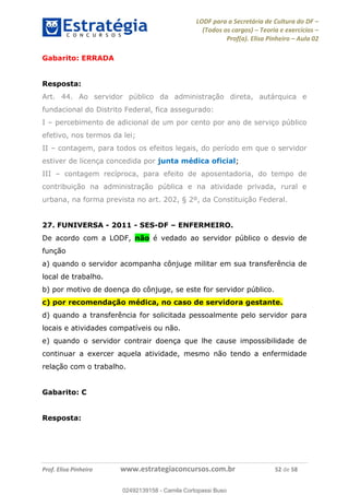 LODF para a Secretária de Cultura do DF
(Todos os cargos) Teoria e exercícios
Prof(a). Elisa Pinheiro Aula 02
Prof. Elisa Pinheiro www.estrategiaconcursos.com.br 52 de 58
Gabarito: ERRADA
Resposta:
Art. 44. Ao servidor público da administração direta, autárquica e
fundacional do Distrito Federal, fica assegurado:
I percebimento de adicional de um por cento por ano de serviço público
efetivo, nos termos da lei;
II contagem, para todos os efeitos legais, do período em que o servidor
estiver de licença concedida por junta médica oficial;
III contagem recíproca, para efeito de aposentadoria, do tempo de
contribuição na administração pública e na atividade privada, rural e
urbana, na forma prevista no art. 202, § 2º, da Constituição Federal.
27. FUNIVERSA - 2011 - SES-DF ENFERMEIRO.
De acordo com a LODF, não é vedado ao servidor público o desvio de
função
a) quando o servidor acompanha cônjuge militar em sua transferência de
local de trabalho.
b) por motivo de doença do cônjuge, se este for servidor público.
c) por recomendação médica, no caso de servidora gestante.
d) quando a transferência for solicitada pessoalmente pelo servidor para
locais e atividades compatíveis ou não.
e) quando o servidor contrair doença que lhe cause impossibilidade de
continuar a exercer aquela atividade, mesmo não tendo a enfermidade
relação com o trabalho.
Gabarito: C
Resposta:
02492139158
02492139158 - Camila Cortopassi Buso
 