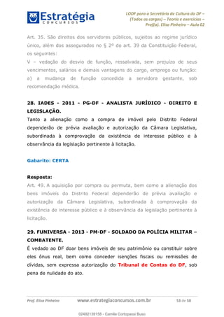 LODF para a Secretária de Cultura do DF
(Todos os cargos) Teoria e exercícios
Prof(a). Elisa Pinheiro Aula 02
Prof. Elisa Pinheiro www.estrategiaconcursos.com.br 53 de 58
Art. 35. São direitos dos servidores públicos, sujeitos ao regime jurídico
único, além dos assegurados no § 2º do art. 39 da Constituição Federal,
os seguintes:
V vedação do desvio de função, ressalvada, sem prejuízo de seus
vencimentos, salários e demais vantagens do cargo, emprego ou função:
a) a mudança de função concedida a servidora gestante, sob
recomendação médica.
28. IADES - 2011 - PG-DF - ANALISTA JURÍDICO - DIREITO E
LEGISLAÇÃO.
Tanto a alienação como a compra de imóvel pelo Distrito Federal
dependerão de prévia avaliação e autorização da Câmara Legislativa,
subordinada à comprovação da existência de interesse público e à
observância da legislação pertinente à licitação.
Gabarito: CERTA
Resposta:
Art. 49. A aquisição por compra ou permuta, bem como a alienação dos
bens imóveis do Distrito Federal dependerão de prévia avaliação e
autorização da Câmara Legislativa, subordinada à comprovação da
existência de interesse público e à observância da legislação pertinente à
licitação.
29. FUNIVERSA - 2013 - PM-DF - SOLDADO DA POLÍCIA MILITAR
COMBATENTE.
É vedado ao DF doar bens imóveis de seu patrimônio ou constituir sobre
eles ônus real, bem como conceder isenções fiscais ou remissões de
dívidas, sem expressa autorização do Tribunal de Contas do DF, sob
pena de nulidade do ato.
02492139158
02492139158 - Camila Cortopassi Buso
 