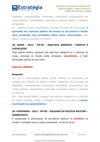 LODF para a Secretária de Cultura do DF
(Todos os cargos) Teoria e exercícios
Prof(a). Elisa Pinheiro Aula 02
Prof. Elisa Pinheiro www.estrategiaconcursos.com.br 55 de 58
legalidade, impessoalidade, moralidade, publicidade, transparência das
contas públicas, razoabilidade, motivação e interesse público, e também
ao seguinte:
IV durante o prazo improrrogável previsto no edital de convocação, o
aprovado em concurso público de provas ou de provas e títulos
será convocado com prioridade sobre novos concursados, para
assumir cargo ou emprego na carreira.
32. IADES - 2011 - PG-DF - ANALISTA JURÍDICO - DIREITO E
LEGISLAÇÃO.
Todo agente público, qualquer que seja sua categoria ou a natureza do
cargo, emprego ou função estão obrigados, anualmente, a fazer
declaração pública de seus bens.
Gabarito: ERRADA
Resposta:
Art. 19. A administração pública direta, indireta ou fundacional, de
qualquer dos Poderes do Distrito Federal, obedecerá aos princípios de
legalidade, impessoalidade, moralidade, publicidade, transparência das
contas públicas, razoabilidade, motivação e interesse público, e também
ao seguinte:
XXI todo agente público, qualquer que seja sua categoria ou a natureza
do cargo, emprego, função, é obrigado a declarar seus bens na posse,
exoneração ou aposentadoria.
33. FUNIVERSA - 2013 - PM-DF - SOLDADO DA POLÍCIA MILITAR
COMBATENTE.
É assegurada a participação de servidores públicos na diretoria de
fundos e entidades para as quais contribuem, na forma da lei.
02492139158
02492139158 - Camila Cortopassi Buso
 