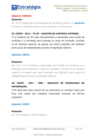 LODF para a Secretária de Cultura do DF
(Todos os cargos) Teoria e exercícios
Prof(a). Elisa Pinheiro Aula 02
Prof. Elisa Pinheiro www.estrategiaconcursos.com.br 56 de 58
Gabarito: ERRADA
Resposta:
Art. 42. É assegurada a participação de servidores públicos na gerência
de fundos e entidades para os quais contribui, na forma da lei.
34. CESPE - 2012 - TC-DF - AUDITOR DE CONTROLE EXTERNO.
A Lei Orgânica do DF veda expressamente a designação para função de
confiança e a nomeação para emprego ou cargo em comissão, incluídos
os de natureza especial, de pessoa que tenha praticado ato tipificado
como causa de inelegibilidade prevista na legislação eleitoral.
Gabarito: CERTA
Resposta:
Art. 19, § 8º É proibida a designação para função de confiança ou a
nomeação para emprego ou cargo em comissão, incluídos os de natureza
especial, de pessoa que tenha praticado ato tipificado como causa de
inelegibilidade prevista na legislação eleitoral.
35. CESPE - 2011 - BRB - ANALISTA DE TECNOLOGIA DA
INFORMAÇÃO.
O DF pode doar bens imóveis de seu patrimônio ou constituir sobre eles
ônus real, desde que mediante autorização expressa da Câmara
Legislativa.
Gabarito: CERTA
Resposta:
Art. 18 É vedado ao Distrito Federal:
02492139158
02492139158 - Camila Cortopassi Buso
 