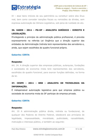 LODF para a Secretária de Cultura do DF
(Todos os cargos) Teoria e exercícios
Prof(a). Elisa Pinheiro Aula 02
Prof. Elisa Pinheiro www.estrategiaconcursos.com.br 57 de 58
IV doar bens imóveis de seu patrimônio ou constituir sobre eles ônus
real, bem como conceder isenções fiscais ou remissões de dívidas, sem
expressa autorização da Câmara Legislativa, sob pena de nulidade do ato.
36. IADES - 2011 - PG-DF - ANALISTA JURÍDICO - DIREITO E
LEGISLAÇÃO.
Privilegiando o princípio da administração pública profissional, é prevista
expressamente na referida Lei Orgânica que a direção superior das
entidades da Administração Indireta terá representantes dos servidores e,
ainda, que sejam escolhidos do quadro funcional próprio.
Gabarito: CERTA
Resposta:
Art. 24. A direção superior das empresas públicas, autarquias, fundações
e sociedades de economia mista terá representantes dos servidores,
escolhidos do quadro funcional, para exercer funções definidas, na forma
da lei.
37. CESPE - 2011 - BRB - ANALISTA DE TECNOLOGIA DA
INFORMAÇÃO.
É indispensável autorização legislativa para que empresa pública ou
sociedade de economia mista do DF participe de empresa privada.
Gabarito: CERTA
Resposta:
Art. 19 A administração pública direta, indireta ou fundacional, de
qualquer dos Poderes do Distrito Federal, obedecerá aos princípios de
legalidade, impessoalidade, moralidade, publicidade, razoabilidade,
motivação e interesse público, e também ao seguinte:
02492139158
02492139158 - Camila Cortopassi Buso
 