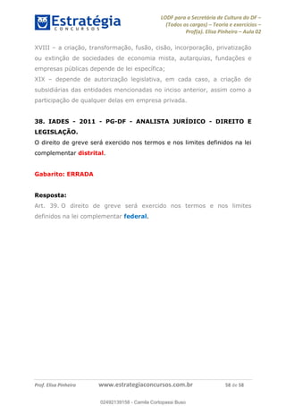 LODF para a Secretária de Cultura do DF
(Todos os cargos) Teoria e exercícios
Prof(a). Elisa Pinheiro Aula 02
Prof. Elisa Pinheiro www.estrategiaconcursos.com.br 58 de 58
XVIII a criação, transformação, fusão, cisão, incorporação, privatização
ou extinção de sociedades de economia mista, autarquias, fundações e
empresas públicas depende de lei específica;
XIX depende de autorização legislativa, em cada caso, a criação de
subsidiárias das entidades mencionadas no inciso anterior, assim como a
participação de qualquer delas em empresa privada.
38. IADES - 2011 - PG-DF - ANALISTA JURÍDICO - DIREITO E
LEGISLAÇÃO.
O direito de greve será exercido nos termos e nos limites definidos na lei
complementar distrital.
Gabarito: ERRADA
Resposta:
Art. 39. O direito de greve será exercido nos termos e nos limites
definidos na lei complementar federal.
02492139158
02492139158 - Camila Cortopassi Buso
 