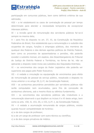 LODF para a Secretária de Cultura do DF
(Todos os cargos) Teoria e exercícios
Prof(a). Elisa Pinheiro Aula 02
Prof. Elisa Pinheiro www.estrategiaconcursos.com.br 5 de 58
participação em concursos públicos, bem como definirá critérios de sua
admissão;
VIII a lei estabelecerá os casos de contratação de pessoal por tempo
determinado para atender a necessidade temporária de excepcional
interesse público;
IX a revisão geral de remuneração dos servidores públicos far-se-á
sempre na mesma data;
X para fins do disposto no art. 37, XI, da Constituição da República
Federativa do Brasil, fica estabelecido que a remuneração e o subsídio dos
ocupantes de cargos, funções e empregos públicos, dos membros de
qualquer dos Poderes e dos demais agentes políticos do Distrito Federal,
bem como os proventos de aposentadorias e pensões, não poderão
exceder o subsídio mensal, em espécie, dos Desembargadores do Tribunal
de Justiça do Distrito Federal e Territórios, na forma da lei, não se
aplicando o disposto neste inciso aos subsídios dos Deputados Distritais;
XI os vencimentos dos cargos do Poder Legislativo não poderão ser
superiores aos pagos pelo Poder Executivo;
XII é vedada a vinculação ou equiparação de vencimentos para efeito
de remuneração de pessoal do serviço público, ressalvado o disposto no
inciso anterior e no artigo 39, § 1º, da Constituição Federal;
XIII os acréscimos pecuniários percebidos por servidores públicos não
serão computados nem acumulados, para fins de concessão de
acréscimos ulteriores, sob o mesmo título ou idêntico fundamento;
XIV os vencimentos dos servidores públicos são irredutíveis e a
remuneração observará o que dispõem os incisos X e XI deste artigo, bem
como os arts. 150, II, 153, III, e 153, § 2º, I, da Constituição Federal;
XV é vedada a acumulação remunerada de cargos públicos, exceto
quando houver compatibilidade de horários:
a) a de dois cargos de professor;
b) a de um cargo de professor com outro técnico ou científico;
c) a de dois cargos privativos de médico.
02492139158
02492139158 - Camila Cortopassi Buso
 
