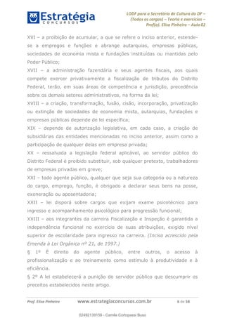 LODF para a Secretária de Cultura do DF
(Todos os cargos) Teoria e exercícios
Prof(a). Elisa Pinheiro Aula 02
Prof. Elisa Pinheiro www.estrategiaconcursos.com.br 6 de 58
XVI a proibição de acumular, a que se refere o inciso anterior, estende-
se a empregos e funções e abrange autarquias, empresas públicas,
sociedades de economia mista e fundações instituídas ou mantidas pelo
Poder Público;
XVII a administração fazendária e seus agentes fiscais, aos quais
compete exercer privativamente a fiscalização de tributos do Distrito
Federal, terão, em suas áreas de competência e jurisdição, precedência
sobre os demais setores administrativos, na forma da lei;
XVIII a criação, transformação, fusão, cisão, incorporação, privatização
ou extinção de sociedades de economia mista, autarquias, fundações e
empresas públicas depende de lei específica;
XIX depende de autorização legislativa, em cada caso, a criação de
subsidiárias das entidades mencionadas no inciso anterior, assim como a
participação de qualquer delas em empresa privada;
XX ressalvada a legislação federal aplicável, ao servidor público do
Distrito Federal é proibido substituir, sob qualquer pretexto, trabalhadores
de empresas privadas em greve;
XXI todo agente público, qualquer que seja sua categoria ou a natureza
do cargo, emprego, função, é obrigado a declarar seus bens na posse,
exoneração ou aposentadoria;
XXII lei disporá sobre cargos que exijam exame psicotécnico para
ingresso e acompanhamento psicológico para progressão funcional;
XXIII aos integrantes da carreira Fiscalização e Inspeção é garantida a
independência funcional no exercício de suas atribuições, exigido nível
superior de escolaridade para ingresso na carreira. (Inciso acrescido pela
Emenda à Lei Orgânica nº 21, de 1997.)
§ 1º É direito do agente público, entre outros, o acesso à
profissionalização e ao treinamento como estímulo à produtividade e à
eficiência.
§ 2º A lei estabelecerá a punição do servidor público que descumprir os
preceitos estabelecidos neste artigo.
02492139158
02492139158 - Camila Cortopassi Buso
 