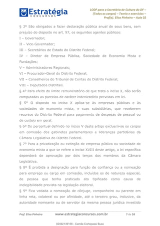 LODF para a Secretária de Cultura do DF
(Todos os cargos) Teoria e exercícios
Prof(a). Elisa Pinheiro Aula 02
Prof. Elisa Pinheiro www.estrategiaconcursos.com.br 7 de 58
§ 3º São obrigados a fazer declaração pública anual de seus bens, sem
prejuízo do disposto no art. 97, os seguintes agentes públicos:
I Governador;
II Vice-Governador;
III Secretários de Estado do Distrito Federal;
IV Diretor de Empresa Pública, Sociedade de Economia Mista e
Fundações;
V Administradores Regionais;
VI Procurador-Geral do Distrito Federal;
VII Conselheiros do Tribunal de Contas do Distrito Federal;
VIII Deputados Distritais.
§ 4º Para efeito do limite remuneratório de que trata o inciso X, não serão
computadas as parcelas de caráter indenizatório previstas em lei.
§ 5º O disposto no inciso X aplica-se às empresas públicas e às
sociedades de economia mista, e suas subsidiárias, que receberem
recursos do Distrito Federal para pagamento de despesas de pessoal ou
de custeio em geral.
§ 6º Do percentual definido no inciso V deste artigo excluem-se os cargos
em comissão dos gabinetes parlamentares e lideranças partidárias da
Câmara Legislativa do Distrito Federal.
§ 7º Para a privatização ou extinção de empresa pública ou sociedade de
economia mista a que se refere o inciso XVIII deste artigo, a lei específica
dependerá de aprovação por dois terços dos membros da Câmara
Legislativa.
§ 8º É proibida a designação para função de confiança ou a nomeação
para emprego ou cargo em comissão, incluídos os de natureza especial,
de pessoa que tenha praticado ato tipificado como causa de
inelegibilidade prevista na legislação eleitoral.
§ 9º Fica vedada a nomeação de cônjuge, companheiro ou parente em
linha reta, colateral ou por afinidade, até o terceiro grau, inclusive, da
autoridade nomeante ou de servidor da mesma pessoa jurídica investido
02492139158
02492139158 - Camila Cortopassi Buso
 