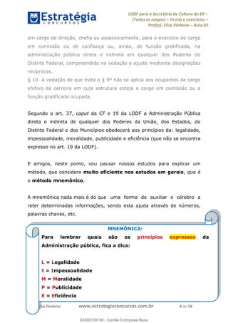 LODF para a Secretária de Cultura do DF
(Todos os cargos) Teoria e exercícios
Prof(a). Elisa Pinheiro Aula 02
Prof. Elisa Pinheiro www.estrategiaconcursos.com.br 8 de 58
em cargo de direção, chefia ou assessoramento, para o exercício de cargo
em comissão ou de confiança ou, ainda, de função gratificada, na
administração pública direta e indireta em qualquer dos Poderes do
Distrito Federal, compreendido na vedação o ajuste mediante designações
recíprocas.
§ 10. A vedação de que trata o § 9º não se aplica aos ocupantes de cargo
efetivo da carreira em cuja estrutura esteja o cargo em comissão ou a
função gratificada ocupada.
Segundo o art. 37, caput da CF e 19 da LODF a Administração Pública
direta e indireta de qualquer dos Poderes da União, dos Estados, do
Distrito Federal e dos Municípios obedecerá aos princípios da: legalidade,
impessoalidade, moralidade, publicidade e eficiência (que não se encontra
expresso no art. 19 da LODF).
E amigos, neste ponto, vou pausar nossos estudos para explicar um
método, que considero muito eficiente nos estudos em gerais, que é
o método mnemônico.
A mnemônica nada mais é do que uma forma de auxiliar o cérebro a
reter determinadas informações, sendo esta ajuda através de números,
palavras chaves, etc.
MNEMÔNICA:
Para lembrar quais são os princípios expressos da
Administração pública, fica a dica:
L = Legalidade
I = Impessoalidade
M = Moralidade
P = Publicidade
E = Eficiência
02492139158
02492139158 - Camila Cortopassi Buso
 