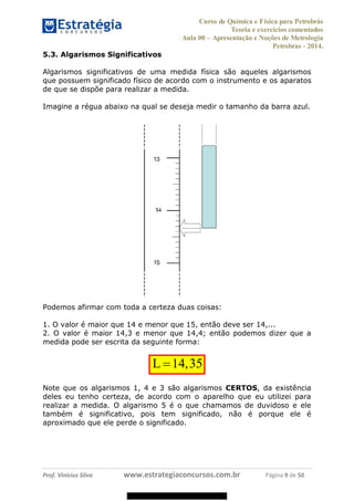 Curso de Química e Física para Petrobrás
Teoria e exercícios comentados
Aula 00 Apresentação e Noções de Metrologia
Petrobras - 2014.
Prof. Vinícius Silva www.estrategiaconcursos.com.br Página 9 de 50
5.3. Algarismos Significativos
Algarismos significativos de uma medida física são aqueles algarismos
que possuem significado físico de acordo com o instrumento e os aparatos
de que se dispõe para realizar a medida.
Imagine a régua abaixo na qual se deseja medir o tamanho da barra azul.
Podemos afirmar com toda a certeza duas coisas:
1. O valor é maior que 14 e menor que 15, então deve ser 14,...
2. O valor é maior 14,3 e menor que 14,4; então podemos dizer que a
medida pode ser escrita da seguinte forma:
14,35L
Note que os algarismos 1, 4 e 3 são algarismos CERTOS, da existência
deles eu tenho certeza, de acordo com o aparelho que eu utilizei para
realizar a medida. O algarismo 5 é o que chamamos de duvidoso e ele
também é significativo, pois tem significado, não é porque ele é
aproximado que ele perde o significado.
08578956800
 