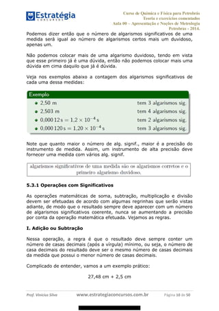 Curso de Química e Física para Petrobrás
Teoria e exercícios comentados
Aula 00 Apresentação e Noções de Metrologia
Petrobras - 2014.
Prof. Vinícius Silva www.estrategiaconcursos.com.br Página 10 de 50
Podemos dizer então que o número de algarismos significativos de uma
medida será igual ao número de algarismos certos mais um duvidoso,
apenas um.
Não podemos colocar mais de uma algarismo duvidoso, tendo em vista
que esse primeiro já é uma dúvida, então não podemos colocar mais uma
dúvida em cima daquilo que já é dúvida.
Veja nos exemplos abaixo a contagem dos algarismos significativos de
cada uma dessa medidas:
Note que quanto maior o número de alg. signif., maior é a precisão do
instrumento de medida. Assim, um instrumento de alta precisão deve
fornecer uma medida com vários alg. signif.
5.3.1 Operações com Significativos
As operações matemáticas de soma, subtração, multiplicação e divisão
devem ser efetuadas de acordo com algumas regrinhas que serão vistas
adiante, de modo que o resultado sempre deve aparecer com um número
de algarismos significativos coerente, nunca se aumentando a precisão
por conta da operação matemática efetuada. Vejamos as regras.
I. Adição ou Subtração
Nessa operação, a regra é que o resultado deve sempre conter um
número de casas decimais (após a vírgula) mínimo, ou seja, o número de
casa decimais do resultado deve ser o mesmo número de casas decimais
da medida que possui o menor número de casas decimais.
Complicado de entender, vamos a um exemplo prático:
27,48 cm + 2,5 cm
08578956800
 