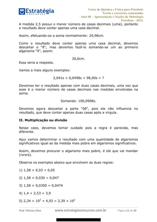 Curso de Química e Física para Petrobrás
Teoria e exercícios comentados
Aula 00 Apresentação e Noções de Metrologia
Petrobras - 2014.
Prof. Vinícius Silva www.estrategiaconcursos.com.br Página 11 de 50
A medida 2,5 possui o menor número de casas decimais (uma), portanto
o resultado deve conter apenas uma casa decimal.
Assim, efetuando-se a soma normalmente: 29,98cm.
Como o resultado deve conter apenas uma casa decimal, devemos
-lo somando-se um ao primeiro
30,0cm.
Essa seria a resposta.
Vamos a mais alguns exemplos:
2,041s + 0,0498s + 98,00s = ?
Devemos ter o resultado apenas com duas casas decimais, uma vez que
esse é o menor número de casas decimais nas medidas envolvidas na
soma.
Somando: 100,0908s.
resultado, que deve conter apenas duas casas após a vírgula.
II. Multiplicação ou divisão
Nesse caso, devemos tomar cuidado pois a regra é parecida, mas
diferente.
Aqui vamos determinar o resultado com uma quantidade de algarismos
significativos igual ao da medida mais pobre em algarismos significativos.
Assim, devemos procurar o algarismo mais pobre, é ele que vai mandar
(rsrsrs).
Observe os exemplos abaixo que envolvem as duas regras:
1) 1,58 × 0,03 = 0,05
2) 1,58 × 0,030 = 0,047
3) 1,58 × 0,0300 = 0,0474
4) 1,4 + 2,53 = 3,9
5) 2,34 × 102
+ 4,93 = 2,39 × 102
08578956800
 