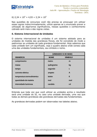 Curso de Química e Física para Petrobrás
Teoria e exercícios comentados
Aula 00 Apresentação e Noções de Metrologia
Petrobras - 2014.
Prof. Vinícius Silva www.estrategiaconcursos.com.br Página 12 de 50
6) 2,34 × 103
+ 4,93 = 2,34 × 103
Nas questões de concursos você não precisa se preocupar em utilizar
essas regras indiscriminadamente, utilize apenas se o enunciado prever a
utilização de algarismos significativos, nessas questões o conhecimento
cobrado será mais o das regras vistas.
6. Sistema Internacional de Unidades
O sistema internacional de unidades é um sistema adotado para as
unidades de medida das grandezas físicas, ele foi concebido de modo a
padronizar as unidades de cada grandeza fundamental. Hoje sabemos que
cada unidade tem um significado, veja o quadro abaixo onde consta cada
uma das unidades fundamentais, seu símbolo e nome.
Entenda que toda vez que você utilizar as unidades acima o resultado
será uma unidade do SI, no caso uma unidade derivada, uma vez que
todas as demais grandezas são grandezas derivadas das fundamentais.
As grandezas derivadas podem ser observadas nas tabelas abaixo.
08578956800
 