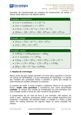 Curso de Química e Física para Petrobrás
Teoria e exercícios comentados
Aula 00 Apresentação e Noções de Metrologia
Petrobras - 2014.
Prof. Vinícius Silva www.estrategiaconcursos.com.br Página 18 de 50
Exemplos de transformação de unidades de comprimento, de tempo e
massa vocês observam nas tabelas abaixo:
7. Noções de metrologia
Nesse ponto da aula vamos aprender um tema bem específico e comum
em provas da PETROBRAS, é o que chamamos de Metrologia, é o estudo
das medidas das grandezas físicas e também a parte que estuda os
instrumentos de medida utilizados na indústria.
O conceito de medir é muito simples e podemos resumi-lo da seguinte
forma: medir uma grandeza é compará-la com outra denominada
unidade. O número que resulta da comparação de uma grandeza com
uma unidade recebe o nome de valor numérico da grandeza.
O comprimento de um tubo de ferro é, por exemplo, três metros. Ao
medir o tubo, portanto, precisamos utilizar uma unidade específica para
expressar o resultado. No exemplo citado, a unidade é o metro, e para
medir em metros devemos ter alguma régua ou trena marcada em
metros.
08578956800
 