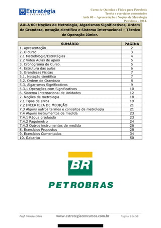 Curso de Química e Física para Petrobrás
Teoria e exercícios comentados
Aula 00 Apresentação e Noções de Metrologia
Petrobras - 2014.
Prof. Vinícius Silva www.estrategiaconcursos.com.br Página 1 de 50
AULA 00: Noções de Metrologia, Algarismos Significativos, Ordem
de Grandeza, notação científica e Sistema Internacional Técnico
de Operação Júnior.
SUMÁRIO PÁGINA
1. Apresentação 2
2. O curso 3
2.1 Metodologia/Estratégias 4
2.2 Vídeo Aulas de apoio 5
3. Cronograma do Curso. 5
4. Estrutura das aulas 6
5. Grandezas Físicas 7
5.1. Notação científica 7
5.2. Ordem de Grandeza 8
5.3. Algarismos Significativos 9
5.3.1 Operações com Significativos 10
6. Sistema Internacional de Unidades 12
7. Noções de metrologia 18
7.1 Tipos de erros 19
7.2 INCERTEZA DE MEDIÇÃO 21
7.3 Alguns outros termos e conceitos da metrologia 21
7.4 Alguns instrumentos de medida 23
7.4.1 Régua graduada 23
7.4.2 Paquímetro 24
7.4.3 Outros instrumentos de medida 26
8. Exercícios Propostos 28
9. Exercícios Comentados 34
10. Gabarito 50
08578956800
 