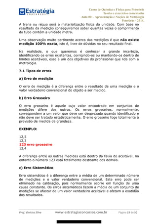 Curso de Química e Física para Petrobrás
Teoria e exercícios comentados
Aula 00 Apresentação e Noções de Metrologia
Petrobras - 2014.
Prof. Vinícius Silva www.estrategiaconcursos.com.br Página 19 de 50
A trena ou régua será a materialização física da unidade. Com base no
resultado da medição conseguiremos saber quantas vezes o comprimento
do tubo contém a unidade metro.
Uma observação muito pertinente acerca das medições é que não existe
medição 100% exata, isto é, livre de dúvidas no seu resultado final.
Na realidade, o que queremos é conhecer a grande incerteza,
identificando os erros existentes, corrigindo-os ou mantendo-os dentro de
limites aceitáveis, esse é um dos objetivos do profissional que lida com a
metrologia.
7.1 Tipos de erros
a) Erro de medição
O erro de medição é a diferença entre o resultado de uma medição e o
valor verdadeiro convencional do objeto a ser medido.
b) Erro Grosseiro
O erro grosseiro é aquele cujo valor encontrado em conjuntos de
medições difere dos outros. Os erros grosseiros, normalmente,
correspondem a um valor que deve ser desprezado quando identificado e
não deve ser tratado estatisticamente. O erro grosseiro foge totalmente à
previsão de medida da grandeza.
EXEMPLO:
12,5
12,3
123 erro grosseiro
12,4
A diferença entre as outras medidas está dentro da faixa do aceitável, no
entanto o número 123 está totalmente destoante dos demais.
c) Erro Sistemático
Erro sistemático é a diferença entre a média de um determinado número
de medições e o valor verdadeiro convencional. Este erro pode ser
eliminado na calibração, pois normalmente ocorre em função de uma
causa constante. Os erros sistemáticos fazem a média de um conjunto de
medições se afastar de um valor verdadeiro aceitável e afetam a exatidão
dos resultados.
08578956800
 