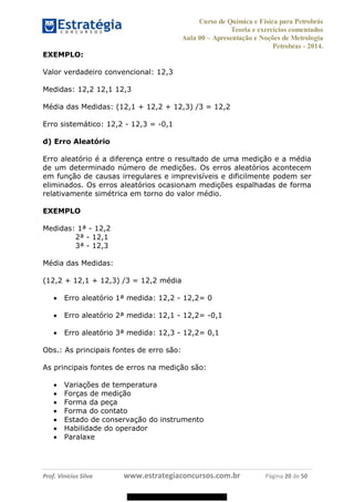 Curso de Química e Física para Petrobrás
Teoria e exercícios comentados
Aula 00 Apresentação e Noções de Metrologia
Petrobras - 2014.
Prof. Vinícius Silva www.estrategiaconcursos.com.br Página 20 de 50
EXEMPLO:
Valor verdadeiro convencional: 12,3
Medidas: 12,2 12,1 12,3
Média das Medidas: (12,1 + 12,2 + 12,3) /3 = 12,2
Erro sistemático: 12,2 - 12,3 = -0,1
d) Erro Aleatório
Erro aleatório é a diferença entre o resultado de uma medição e a média
de um determinado número de medições. Os erros aleatórios acontecem
em função de causas irregulares e imprevisíveis e dificilmente podem ser
eliminados. Os erros aleatórios ocasionam medições espalhadas de forma
relativamente simétrica em torno do valor médio.
EXEMPLO
Medidas: 1ª - 12,2
2ª - 12,1
3ª - 12,3
Média das Medidas:
(12,2 + 12,1 + 12,3) /3 = 12,2 média
Erro aleatório 1ª medida: 12,2 - 12,2= 0
Erro aleatório 2ª medida: 12,1 - 12,2= -0,1
Erro aleatório 3ª medida: 12,3 - 12,2= 0,1
Obs.: As principais fontes de erro são:
As principais fontes de erros na medição são:
Variações de temperatura
Forças de medição
Forma da peça
Forma do contato
Estado de conservação do instrumento
Habilidade do operador
Paralaxe
08578956800
 
