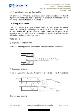 Curso de Química e Física para Petrobrás
Teoria e exercícios comentados
Aula 00 Apresentação e Noções de Metrologia
Petrobras - 2014.
Prof. Vinícius Silva www.estrategiaconcursos.com.br Página 23 de 50
7.4 Alguns instrumentos de medida
Em provas da Petrobrás, é comum aparecerem questões envolvendo
alguns instrumentos de medida comuns em mecânica. Vamos aprender as
principais características de cada um deles.
7.4.1 Régua graduada
A régua graduada é o mais simples entre os instrumentos de medida
linear. Apresenta-se geralmente em forma de lâmina de aço carbono ou
de aço inoxidável. Nessas lâminas estão gravadas as medidas em
centímetros (cm), milímetros (mm), conforme o sistema métrico, ou em
polegadas, conforme o sistema inglês.
Tipos e usos
a) Régua de encosto interno
Destinada a medições que apresentem faces internas de referência.
b) Régua sem encosto
Nesse caso, devemos subtrair do resultado o valor do ponto de referência.
c) Régua com encosto
08578956800
 