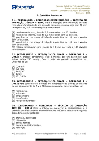 Curso de Química e Física para Petrobrás
Teoria e exercícios comentados
Aula 00 Apresentação e Noções de Metrologia
Petrobras - 2014.
Prof. Vinícius Silva www.estrategiaconcursos.com.br Página 28 de 50
8. Questões Propostas
01. (CESGRANRIO PETROBRAS DISTRIBUIDORA TÉCNICO EM
OPERAÇÃO JÚNIOR 2007) Para a medição, com resolução de 0,02
mm, da profundidade de um furo não passante em uma peça com 30 mm
de espessura, utiliza-se o seguinte instrumento:
(A) micrômetro interno, fuso de 0,5 mm e colar com 25 divisões.
(B) micrômetro interno, fuso de 0,5 mm e colar com 50 divisões.
(C) paquímetro com menor divisão da escala fixa de 1,0 mm e vernier
com 20 divisões.
(D) paquímetro com menor divisão da escala fixa de 1,0 mm e vernier
com 50 divisões.
(E) relógio comparador com relação de 1,0 mm por volta e 100 divisões
no mostrador.
02. (CESGRANRIO PETROQUÍMICA SUAPE OPERADOR I
2012) A pressão atmosférica local é medida por um barômetro cuja
leitura indica 760 mmHg. Qual o valor da pressão atmosférica em
unidades do SI?
(A) 0,76 bar
(B) 7,6 mca
(C) 10 N/m2
(D) 12 psi
(E) 101,3 KPa
03. (CESGRANRIO PETROQUÍMICA SUAPE OPERADOR I
2012) Para confirmar se a tensão de alimentação do circuito de entrada
de um equipamento de 5 V e 500 mA está correta, deve-se utilizar um
(A) manômetro
(B) voltímetro
(C) amperímetro
(D) termômetro
(E) relógio comparador
04. (CESGRANRIO PETROBRAS TÉCNICO DE OPERAÇÃO
JÚNIOR 2011) Com o intuito de preservar a confiabilidade e a
precisão dos instrumentos de medida numa indústria, adota-se o seguinte
procedimento metrológico:
(A) aferição / calibração
(B) obturação
(C) perícia técnica
(D) queima de instrumentos
(E) validação
08578956800
 
