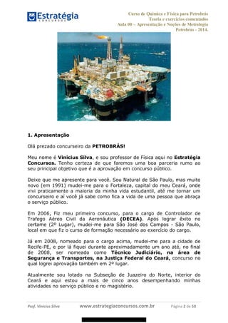 Curso de Química e Física para Petrobrás
Teoria e exercícios comentados
Aula 00 Apresentação e Noções de Metrologia
Petrobras - 2014.
Prof. Vinícius Silva www.estrategiaconcursos.com.br Página 2 de 50
1. Apresentação
Olá prezado concurseiro da PETROBRÁS!
Meu nome é Vinícius Silva, e sou professor de Física aqui no Estratégia
Concursos. Tenho certeza de que faremos uma boa parceria rumo ao
seu principal objetivo que é a aprovação em concurso público.
Deixe que me apresente para você. Sou Natural de São Paulo, mas muito
novo (em 1991) mudei-me para o Fortaleza, capital do meu Ceará, onde
vivi praticamente a maioria da minha vida estudantil, até me tornar um
concurseiro e aí você já sabe como fica a vida de uma pessoa que abraça
o serviço público.
Em 2006, Fiz meu primeiro concurso, para o cargo de Controlador de
Trafego Aéreo Civil da Aeronáutica (DECEA). Após lograr êxito no
certame (2º Lugar), mudei-me para São José dos Campos - São Paulo,
local em que fiz o curso de formação necessário ao exercício do cargo.
Já em 2008, nomeado para o cargo acima, mudei-me para a cidade de
Recife-PE, e por lá fiquei durante aproximadamente um ano até, no final
de 2008, ser nomeado como Técnico Judiciário, na área de
Segurança e Transportes, na Justiça Federal do Ceará, concurso no
qual logrei aprovação também em 2º lugar.
Atualmente sou lotado na Subseção de Juazeiro do Norte, interior do
Ceará e aqui estou a mais de cinco anos desempenhando minhas
atividades no serviço público e no magistério.
08578956800
 