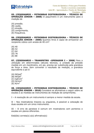 Curso de Química e Física para Petrobrás
Teoria e exercícios comentados
Aula 00 Apresentação e Noções de Metrologia
Petrobras - 2014.
Prof. Vinícius Silva www.estrategiaconcursos.com.br Página 29 de 50
05. (CESGRANRIO PETROBRAS DISTRIBUIDORA TÉCNICO DE
OPERAÇÃO JÚNIOR 2008) O paquímetro é um instrumento para a
medição de
(A) pressão.
(B) vazão.
(C) direção.
(D) comprimento.
(E) frequência.
06. (CESGRANRIO PETROBRAS DISTRIBUIDORA TÉCNICO DE
OPERAÇÃO JÚNIOR 2008) Quantos litros é capaz de armazenar um
recipiente cúbico com aresta de 40 cm?
(A) 40
(B) 52
(C) 64
(D) 76
(E) 88
07. (CESGRANRIO TRANSPETRO OPERADOR I 2008) Para a
utilização em determinados cálculos técnicos, a unidade da pressão
medida em um manômetro, em psi, precisa ser substituída pela grandeza
de força e área. Sem converter o resultado da medição, a grandeza
equivalente a psi é:
(A) lbf/pol2
(B) lbf/pé2
(C) kgf/cm2
(D) N/mm2
(E) N/m2
08. (CESGRANRIO PETROBRAS DISTRIBUIDORA TÉCNICO DE
OPERAÇÃO JÚNIOR 2010) Considere as afirmativas a seguir sobre as
escalas e as medidas de instrumentos de medição de comprimento.
I A resolução de um instrumento é sempre a menor medida da escala.
II Nos mostradores lineares ou angulares, é possível a colocação de
duas escalas em um único instrumento.
III O erro de paralaxe é comum em mostradores com ponteiros e
escalas em planos diferentes.
Está(ão) correta(s) a(s) afirmativa(s)
08578956800
 