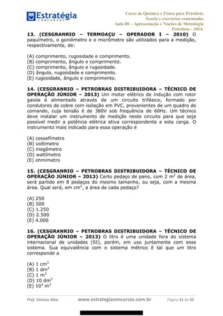 Curso de Química e Física para Petrobrás
Teoria e exercícios comentados
Aula 00 Apresentação e Noções de Metrologia
Petrobras - 2014.
Prof. Vinícius Silva www.estrategiaconcursos.com.br Página 31 de 50
13. (CESGRANRIO TERMOAÇU OPERADOR I 2010) O
paquímetro, o goniômetro e o micrômetro são utilizados para a medição,
respectivamente, de:
(A) comprimento, rugosidade e comprimento.
(B) comprimento, ângulo e comprimento.
(C) comprimento, ângulo e rugosidade.
(D) ângulo, rugosidade e comprimento.
(E) rugosidade, ângulo e comprimento.
14. (CESGRANRIO PETROBRAS DISTRIBUIDORA TÉCNICO DE
OPERAÇÃO JÚNIOR 2013) Um motor elétrico de indução com rotor
gaiola é alimentado através de um circuito trifásico, formado por
condutores de cobre com isolação em PVC, provenientes de um quadro de
comando, cuja tensão é de 380V sob frequência de 60Hz. Um técnico
deve instalar um instrumento de medição neste circuito para que seja
possível medir a potência elétrica ativa correspondente a esta carga. O
instrumento mais indicado para essa operação é
(A) cossefímetro
(B) voltímetro
(C) megômetro
(D) wattímetro
(E) ohmímetro
15. (CESGRANRIO PETROBRAS DISTRIBUIDORA TÉCNICO DE
OPERAÇÃO JÚNIOR 2013) Certo pedaço de pano, com 2 m2
de área,
será partido em 8 pedaços do mesmo tamanho, ou seja, com a mesma
área. Qual será, em cm2
, a área de cada pedaço?
(A) 250
(B) 500
(C) 1.250
(D) 2.500
(E) 4.000
16. (CESGRANRIO PETROBRAS DISTRIBUIDORA TÉCNICO DE
OPERAÇÃO JÚNIOR 2013) O litro é uma unidade fora do sistema
internacional de unidades (SI), porém, em uso juntamente com esse
sistema. Sua equivalência com o sistema métrico é tal que um litro
corresponde a
(A) 1 cm3
(B) 1 dm3
(C) 1 m3
(D) 10 dm3
(E) 103
m3
08578956800
 