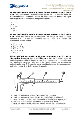 Curso de Química e Física para Petrobrás
Teoria e exercícios comentados
Aula 00 Apresentação e Noções de Metrologia
Petrobras - 2014.
Prof. Vinícius Silva www.estrategiaconcursos.com.br Página 32 de 50
17. (CESGRANRIO PETROQUÍMICA SUAPE OPERADOR PLENO
2010) Um instrumento analógico que possui erro de 3% de fundo de
escala está sendo utilizado na escala de 1000 volts para medir 110V. Qual
o erro aproximado da medida, em porcentagem?
(A) 0,27
(B) 2,7
(C) 3,33
(D) 27
(E) 33,3
18. (CESGRANRIO PETROQUÍMICA SUAPE OPERADOR PLENO
2010) Para um sensor de temperatura com range de 50o
C a 300O
c
medindo 100o
C, o intervalo provável do valor real para condição de
exatidão de 1% de span é
(A) 50 ± 25 °C
(B) 100 ± 25 °C
(C) 100 ± 2,5 °C
(D) 300 ± 25 °C
(E) 300 ± 2,5 °C
19. (CESGRANRIO CASA DA MOEDA DO BRASIL AUXILIAR DE
OPERAÇÃO INDUSTRIAL MECÂNICA 2012) O instrumento de
medição apresentado na figura acima é um paquímetro universal usado
em medições externas, internas e de profundidade. O componente
indicado pela letra P é a orelha para medidas internas. Os componentes
indicados por Q, R, e S são, respectivamente,
(A) haste de regulagem, escala fixa e parafuso de trava
(B) haste de regulagem, nônio ou venier e parafuso de calibração
(C) haste de profundidade, nônio ou venier e parafuso de regulagem
(D) haste de profundidade, escala fixa e parafuso de trava
(E) haste de profundidade, nônio ou venier e parafuso de calibração
08578956800
 