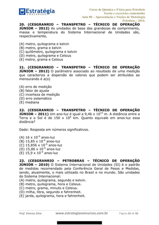 Curso de Química e Física para Petrobrás
Teoria e exercícios comentados
Aula 00 Apresentação e Noções de Metrologia
Petrobras - 2014.
Prof. Vinícius Silva www.estrategiaconcursos.com.br Página 33 de 50
20. (CESGRANRIO TRANSPETRO TÉCNICO DE OPERAÇÃO
JÚNIOR 2012) As unidades de base das grandezas de comprimento,
massa e temperatura do Sistema Internacional de Unidades são,
respectivamente,
(A) metro, quilograma e kelvin
(B) metro, grama e kelvin
(C) quilômetro, quilograma e kelvin
(D) metro, quilograma e Celsius
(E) metro, grama e Celsius
21. (CESGRANRIO TRANSPETRO TÉCNICO DE OPERAÇÃO
JÚNIOR 2012) O parâmetro associado ao resultado de uma medição
que caracteriza a dispersão de valores que podem ser atribuídos ao
mensurando é a(o)
(A) erro de medição
(B) fator de ajuste
(C) incerteza de medição
(D) erro sistemático
(E) mediana
22. (CESGRANRIO TRANSPETRO TÉCNICO DE OPERAÇÃO
JÚNIOR 2011) Um ano-luz é igual a 9,46 x 1015
m. A distância entre a
Terra e o Sol é de 150 x 106
km. Quanto equivale em anos-luz essa
distância?
Dado: Resposta em números significativos.
(A) 16 x 10-6
anos-luz
(B) 15,85 x 10-6
anos-luz
(C) 15,856 x 10-6
anos-luz
(D) 15,86 x 10-6
anos-luz
(E) 15,9 x 10-6
anos-luz
23. (CESGRANRIO PETROBRAS TÉCNICO DE OPERAÇÃO
JÚNIOR 2010) O Sistema Internacional de Unidades (SI) é o padrão
de medidas recomendado pela Conferência Geral de Pesos e Medidas,
sendo, atualmente, o mais utilizado no Brasil e no mundo. São unidades
do Sistema Internacional:
(A) metro, quilograma, segundo e kelvin.
(B) metro, quilograma, hora e Celsius.
(C) metro, grama, minuto e Celsius.
(D) milha, libra, segundo e fahrenheit.
(E) jarda, quilograma, hora e fahrenheit.
08578956800
 