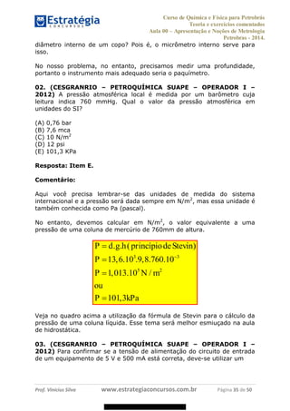 Curso de Química e Física para Petrobrás
Teoria e exercícios comentados
Aula 00 Apresentação e Noções de Metrologia
Petrobras - 2014.
Prof. Vinícius Silva www.estrategiaconcursos.com.br Página 35 de 50
diâmetro interno de um copo? Pois é, o micrômetro interno serve para
isso.
No nosso problema, no entanto, precisamos medir uma profundidade,
portanto o instrumento mais adequado seria o paquímetro.
02. (CESGRANRIO PETROQUÍMICA SUAPE OPERADOR I
2012) A pressão atmosférica local é medida por um barômetro cuja
leitura indica 760 mmHg. Qual o valor da pressão atmosférica em
unidades do SI?
(A) 0,76 bar
(B) 7,6 mca
(C) 10 N/m2
(D) 12 psi
(E) 101,3 KPa
Resposta: Item E.
Comentário:
Aqui você precisa lembrar-se das unidades de medida do sistema
internacional e a pressão será dada sempre em N/m2
, mas essa unidade é
também conhecida como Pa (pascal).
No entanto, devemos calcular em N/m2
, o valor equivalente a uma
pressão de uma coluna de mercúrio de 760mm de altura.
3 3
5 2
. . ( )
13,6.10 .9,8.760.10
1,013.10 /
101,3
P d g h princípiodeStevin
P
P N m
ou
P kPa
Veja no quadro acima a utilização da fórmula de Stevin para o cálculo da
pressão de uma coluna líquida. Esse tema será melhor esmiuçado na aula
de hidrostática.
03. (CESGRANRIO PETROQUÍMICA SUAPE OPERADOR I
2012) Para confirmar se a tensão de alimentação do circuito de entrada
de um equipamento de 5 V e 500 mA está correta, deve-se utilizar um
08578956800
 