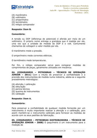 Curso de Química e Física para Petrobrás
Teoria e exercícios comentados
Aula 00 Apresentação e Noções de Metrologia
Petrobras - 2014.
Prof. Vinícius Silva www.estrategiaconcursos.com.br Página 36 de 50
(A) manômetro
(B) voltímetro
(C) amperímetro
(D) termômetro
(E) relógio comparador
Resposta: Item B.
Comentário:
A tensão ou DDP (diferença de potencial) é aferida por meio de um
voltímetro. O próprio nome entrega a grandeza que é medida por ele,
uma vez que a unidade de medida da DDP é o volt. Comumente
chamamos de voltagem o valor medido por ele.
O manômetro mede a pressão.
O amperímetro mede correntes elétricas.
O termômetro mede temperaturas.
Por fim, o relógio comparador serve para comparar medidas de
comprimentos de peças, geralmente utilizados em mecânica.
04. (CESGRANRIO PETROBRAS TÉCNICO DE OPERAÇÃO
JÚNIOR 2011) Com o intuito de preservar a confiabilidade e a
precisão dos instrumentos de medida numa indústria, adota-se o seguinte
procedimento metrológico:
(A) aferição / calibração
(B) obturação
(C) perícia técnica
(D) queima de instrumentos
(E) validação
Resposta: Item A.
Comentário:
Para preservar a confiabilidade de qualquer medida fornecida por um
instrumento é muito importante realizar a aferição e a calibração, pois
assim mantém-se o instrumento calibrado para fornecer as medidas de
acordo com os seus padrões de fabricação.
05. (CESGRANRIO PETROBRAS DISTRIBUIDORA TÉCNICO DE
OPERAÇÃO JÚNIOR 2008) O paquímetro é um instrumento para a
medição de
08578956800
 
