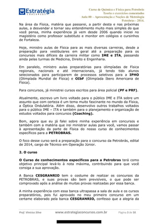 Curso de Química e Física para Petrobrás
Teoria e exercícios comentados
Aula 00 Apresentação e Noções de Metrologia
Petrobras - 2014.
Prof. Vinícius Silva www.estrategiaconcursos.com.br Página 3 de 50
Na área da Física, matéria que passarei, a partir desta e nas próximas
aulas, a desvendar e tornar seu entendimento muito mais simples do que
você pensa, minha experiência já vem desde 2006 quando iniciei no
magistério como professor substituto e monitor em colégios e cursinhos
de Fortaleza.
Hoje, ministro aulas de Física para as mais diversas carreiras, desde a
preparação para vestibulares em geral até a preparação para os
concursos mais difíceis da carreira militar como IME e ITA, passando
ainda pelas turmas de Medicina, Direito e Engenharia.
Em paralelo, ministro aulas preparatórias para olimpíadas de Física
regionais, nacionais e até internacionais, já tendo tido alunos
selecionados para participarem de processos seletivos para a IPHO
(Olimpíada Mundial de Física) e OIbF (Olimpíada Ibero Americana de
Física).
Para concursos, já ministrei cursos escritos para área policial (PF e PRF).
Atualmente, escrevo um livro voltado para o público IME e ITA sobre um
assunto que com certeza é um tema muito fascinante no mundo da Física,
a Óptica Ondulatória. Além disso, desenvolvo outros trabalhos voltados
para o público IME ITA e também para o planejamento e organização de
estudos voltados para concursos (Coaching).
Bom, agora que eu já falei sobre minha experiência em concursos e
também com a matéria que irei ministrar aulas para você, vamos passar
à apresentação da parte de Física do nosso curso de conhecimentos
específicos para a PETROBRAS.
O foco desse curso será a preparação para o concurso da Petrobrás, edital
de 2014, cargo de Técnico em Operação Júnior.
2. O curso
O Curso de conhecimentos específicos para a Petrobras terá como
objetivo principal levá-lo à nota máxima, contribuindo para que você
consiga a sua aprovação.
A Banca CESGRANRIO tem o costume de realizar os concursos da
PETROBRAS, e suas provas são bem previsíveis, o que pode ser
comprovado após a análise de muitas provas realizadas por essa banca.
A minha experiência com essa banca ultrapassa a sala de aula e os cursos
preparatórios, pois fui aprovado no meu primeiro concurso em um
certame elaborado pela banca CESGRANRIO, confesso que a alegria da
08578956800
 