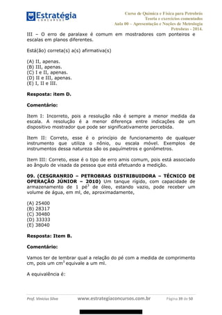 Curso de Química e Física para Petrobrás
Teoria e exercícios comentados
Aula 00 Apresentação e Noções de Metrologia
Petrobras - 2014.
Prof. Vinícius Silva www.estrategiaconcursos.com.br Página 39 de 50
III O erro de paralaxe é comum em mostradores com ponteiros e
escalas em planos diferentes.
Está(ão) correta(s) a(s) afirmativa(s)
(A) II, apenas.
(B) III, apenas.
(C) I e II, apenas.
(D) II e III, apenas.
(E) I, II e III.
Resposta: item D.
Comentário:
Item I: Incorreto, pois a resolução não é sempre a menor medida da
escala. A resolução é a menor diferença entre indicações de um
dispositivo mostrador que pode ser significativamente percebida.
Item II: Correto, esse é o princípio de funcionamento de qualquer
instrumento que utiliza o nônio, ou escala móvel. Exemplos de
instrumentos dessa natureza são os paquímetros e goniômetros.
Item III: Correto, esse é o tipo de erro amis comum, pois está associado
ao ângulo de visada da pessoa que está efetuando a medição.
09. (CESGRANRIO PETROBRAS DISTRIBUIDORA TÉCNICO DE
OPERAÇÃO JÚNIOR 2010) Um tanque rígido, com capacidade de
armazenamento de 1 pé3
de óleo, estando vazio, pode receber um
volume de água, em ml, de, aproximadamente,
(A) 25400
(B) 28317
(C) 30480
(D) 33333
(E) 38040
Resposta: Item B.
Comentário:
Vamos ter de lembrar qual a relação do pé com a medida de comprimento
cm, pois um cm3
equivale a um ml.
A equivalência é:
08578956800
 