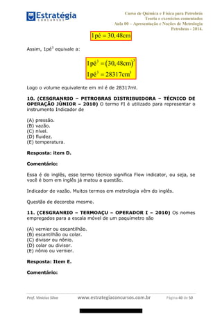 Curso de Química e Física para Petrobrás
Teoria e exercícios comentados
Aula 00 Apresentação e Noções de Metrologia
Petrobras - 2014.
Prof. Vinícius Silva www.estrategiaconcursos.com.br Página 40 de 50
1 30,48pé cm
Assim, 1pé3
equivale a:
33
3 3
1 30,48
1 28317
pé cm
pé cm
Logo o volume equivalente em ml é de 28317ml.
10. (CESGRANRIO PETROBRAS DISTRIBUIDORA TÉCNICO DE
OPERAÇÃO JÚNIOR 2010) O termo FI é utilizado para representar o
instrumento Indicador de
(A) pressão.
(B) vazão.
(C) nível.
(D) fluidez.
(E) temperatura.
Resposta: item D.
Comentário:
Essa é do inglês, esse termo técnico significa Flow indicator, ou seja, se
você é bom em inglês já matou a questão.
Indicador de vazão. Muitos termos em metrologia vêm do inglês.
Questão de decoreba mesmo.
11. (CESGRANRIO TERMOAÇU OPERADOR I 2010) Os nomes
empregados para a escala móvel de um paquímetro são
(A) vernier ou escantilhão.
(B) escantilhão ou colar.
(C) divisor ou nônio.
(D) colar ou divisor.
(E) nônio ou vernier.
Resposta: Item E.
Comentário:
08578956800
 