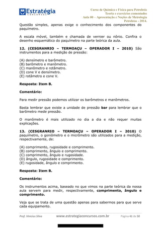Curso de Química e Física para Petrobrás
Teoria e exercícios comentados
Aula 00 Apresentação e Noções de Metrologia
Petrobras - 2014.
Prof. Vinícius Silva www.estrategiaconcursos.com.br Página 41 de 50
Questão simples, apenas exige o conhecimento dos componentes do
paquímetro.
A escala móvel, também e chamada de vernier ou nônio. Confira o
desenho esquemático do paquímetro na parte teórica da aula.
12. (CESGRANRIO TERMOAÇU OPERADOR I 2010) São
instrumentos para a medição de pressão:
(A) densímetro e barômetro.
(B) barômetro e manômetro.
(C) manômetro e rotâmetro.
(D) cone V e densímetro.
(E) rotâmetro e cone V.
Resposta: Item B.
Comentário:
Para medir pressão podemos utilizar os barômetros e manômetros.
Basta lembrar que existe a unidade de pressão bar para lembrar que o
barômetro mede pressão.
O manômetro é mais utilizado no dia a dia e não requer muitas
explicações.
13. (CESGRANRIO TERMOAÇU OPERADOR I 2010) O
paquímetro, o goniômetro e o micrômetro são utilizados para a medição,
respectivamente, de:
(A) comprimento, rugosidade e comprimento.
(B) comprimento, ângulo e comprimento.
(C) comprimento, ângulo e rugosidade.
(D) ângulo, rugosidade e comprimento.
(E) rugosidade, ângulo e comprimento.
Resposta: Item B.
Comentário:
Os instrumentos acima, baseado no que vimos na parte teórica da nossa
aula servem para medir, respectivamente, comprimento, ângulo e
comprimento.
Veja que se trata de uma questão apenas para sabermos para que serve
cada equipamento.
08578956800
 