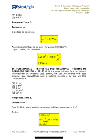 Curso de Química e Física para Petrobrás
Teoria e exercícios comentados
Aula 00 Apresentação e Noções de Metrologia
Petrobras - 2014.
Prof. Vinícius Silva www.estrategiaconcursos.com.br Página 43 de 50
(D) 2.500
(E) 4.000
Resposta: Item D.
Comentário:
O pedaço de pano terá:
2 22
0,25
8
m m
Agora basta lembrar-se de que 1m2
possui 10.000cm2
.
Logo, o pedaço de pano terá:
2
0,25 m
2
2
10.000
cm
m
2
2.500cm
16. (CESGRANRIO PETROBRAS DISTRIBUIDORA TÉCNICO DE
OPERAÇÃO JÚNIOR 2013) O litro é uma unidade fora do sistema
internacional de unidades (SI), porém, em uso juntamente com esse
sistema. Sua equivalência com o sistema métrico é tal que um litro
corresponde a
(A) 1 cm3
(B) 1 dm3
(C) 1 m3
(D) 10 dm3
(E) 103
m3
Resposta: Item B.
Comentário:
Essa foi fácil, basta lembrar-se de que mil litros equivalem a 1m3
.
Assim,
3
3 3 3
3
1.000 1
1
1 10
1.000
1 1
l m
l m m
l dm
08578956800
 