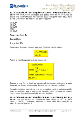 Curso de Química e Física para Petrobrás
Teoria e exercícios comentados
Aula 00 Apresentação e Noções de Metrologia
Petrobras - 2014.
Prof. Vinícius Silva www.estrategiaconcursos.com.br Página 44 de 50
17. (CESGRANRIO PETROQUÍMICA SUAPE OPERADOR PLENO
2010) Um instrumento analógico que possui erro de 3% de fundo de
escala está sendo utilizado na escala de 1000 volts para medir 110V. Qual
o erro aproximado da medida, em porcentagem?
(A) 0,27
(B) 2,7
(C) 3,33
(D) 27
(E) 33,3
Resposta: Item D.
Comentário:
O erro é de 3%.
Nesse caso devemos calcular o erro no fundo da escala, assim:
3%.1000
30
volts
volts
Assim, a medida apresentada será dada por:
(110 30)
30
, 0,2727
110
:
27,27%
volts
como
oerro percentual será de
Quando o erro for no fundo de escala, calculemos primeiramente o valor
desse erro e depois somamos ou diminuímos no valor da medida.
Como foi pedido o valor desse erro percentual na medida realizada, então
devemos calcular qual o percentual daquele valor calculado de acordo
com o fundo de escala em relação ao valor medido.
18. (CESGRANRIO PETROQUÍMICA SUAPE OPERADOR PLENO
2010) Para um sensor de temperatura com range de 50o
C a 300O
c
medindo 100o
C, o intervalo provável do valor real para condição de
exatidão de 1% de span é
08578956800
 
