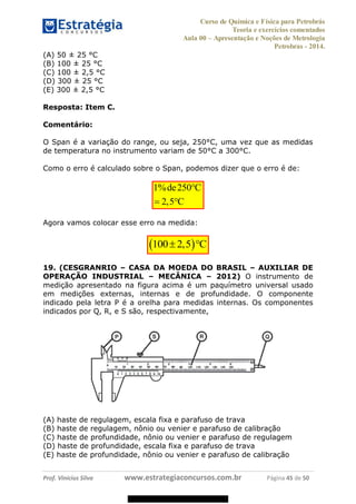 Curso de Química e Física para Petrobrás
Teoria e exercícios comentados
Aula 00 Apresentação e Noções de Metrologia
Petrobras - 2014.
Prof. Vinícius Silva www.estrategiaconcursos.com.br Página 45 de 50
(A) 50 ± 25 °C
(B) 100 ± 25 °C
(C) 100 ± 2,5 °C
(D) 300 ± 25 °C
(E) 300 ± 2,5 °C
Resposta: Item C.
Comentário:
O Span é a variação do range, ou seja, 250°C, uma vez que as medidas
de temperatura no instrumento variam de 50°C a 300°C.
Como o erro é calculado sobre o Span, podemos dizer que o erro é de:
1% 250
2,5
de C
C
Agora vamos colocar esse erro na medida:
100 2,5 C
19. (CESGRANRIO CASA DA MOEDA DO BRASIL AUXILIAR DE
OPERAÇÃO INDUSTRIAL MECÂNICA 2012) O instrumento de
medição apresentado na figura acima é um paquímetro universal usado
em medições externas, internas e de profundidade. O componente
indicado pela letra P é a orelha para medidas internas. Os componentes
indicados por Q, R, e S são, respectivamente,
(A) haste de regulagem, escala fixa e parafuso de trava
(B) haste de regulagem, nônio ou venier e parafuso de calibração
(C) haste de profundidade, nônio ou venier e parafuso de regulagem
(D) haste de profundidade, escala fixa e parafuso de trava
(E) haste de profundidade, nônio ou venier e parafuso de calibração
08578956800
 