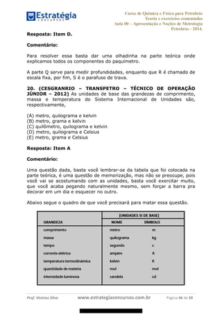 Curso de Química e Física para Petrobrás
Teoria e exercícios comentados
Aula 00 Apresentação e Noções de Metrologia
Petrobras - 2014.
Prof. Vinícius Silva www.estrategiaconcursos.com.br Página 46 de 50
Resposta: Item D.
Comentário:
Para resolver essa basta dar uma olhadinha na parte teórica onde
explicamos todos os componentes do paquímetro.
A parte Q serve para medir profundidades, enquanto que R é chamado de
escala fixa, por fim, S é o parafuso de trava.
20. (CESGRANRIO TRANSPETRO TÉCNICO DE OPERAÇÃO
JÚNIOR 2012) As unidades de base das grandezas de comprimento,
massa e temperatura do Sistema Internacional de Unidades são,
respectivamente,
(A) metro, quilograma e kelvin
(B) metro, grama e kelvin
(C) quilômetro, quilograma e kelvin
(D) metro, quilograma e Celsius
(E) metro, grama e Celsius
Resposta: Item A
Comentário:
Uma questão dada, basta você lembrar-se da tabela que foi colocada na
parte teórica, é uma questão de memorização, mas não se preocupe, pois
você vai se acostumando com as unidades, basta você exercitar muito,
que você acaba pegando naturalmente mesmo, sem forçar a barra pra
decorar em um dia e esquecer no outro.
Abaixo segue o quadro de que você precisará para matar essa questão.
08578956800
 