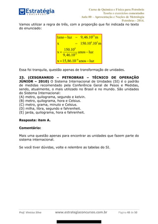 Curso de Química e Física para Petrobrás
Teoria e exercícios comentados
Aula 00 Apresentação e Noções de Metrologia
Petrobras - 2014.
Prof. Vinícius Silva www.estrategiaconcursos.com.br Página 48 de 50
Vamos utilizar a regra de três, com a proporção que foi indicada no texto
do enunciado:
15
6 3
9
15
6
1 9,46.10
150.10 .10
150.10
9,46.10
15,86.10
ano luz m
x m
x anos luz
x anos luz
Essa foi tranquila, questão apenas de transformação de unidades.
23. (CESGRANRIO PETROBRAS TÉCNICO DE OPERAÇÃO
JÚNIOR 2010) O Sistema Internacional de Unidades (SI) é o padrão
de medidas recomendado pela Conferência Geral de Pesos e Medidas,
sendo, atualmente, o mais utilizado no Brasil e no mundo. São unidades
do Sistema Internacional:
(A) metro, quilograma, segundo e kelvin.
(B) metro, quilograma, hora e Celsius.
(C) metro, grama, minuto e Celsius.
(D) milha, libra, segundo e fahrenheit.
(E) jarda, quilograma, hora e fahrenheit.
Resposta: item A.
Comentário:
Mais uma questão apenas para encontrar as unidades que fazem parte do
sistema internacional.
Se você tiver dúvidas, volte e relembre as tabelas do SI.
08578956800
 
