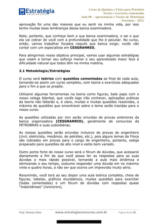 Curso de Química e Física para Petrobrás
Teoria e exercícios comentados
Aula 00 Apresentação e Noções de Metrologia
Petrobras - 2014.
Prof. Vinícius Silva www.estrategiaconcursos.com.br Página 4 de 50
aprovação foi uma das maiores que eu senti na minha vida, por isso
tenho muitas boas lembranças dessa banca examinadora.
Note, portanto, que conheço bem a sua banca examinadora, e sei o que
ela vai cobrar de você com a profundidade que lhe é peculiar. No curso,
então, vamos trabalhar focados naquilo que banca exige; vocês vão
contar com um especialista em CESGRANRIO.
Para atingirmos nosso objetivo principal, vamos usar algumas estratégias
que visam a tornar seu esforço menor e seu aprendizado maior face à
dificuldade natural que todos têm na minha matéria.
2.1 Metodologia/Estratégias
O curso será teórico com questões comentadas ao final de cada aula,
tornando-se assim um curso completo, com teoria e exercícios adequados
para o fim a que se propõe.
Utilizarei algumas ferramentas na teoria como figuras, bate papo com o
nosso colega Aderbal, que vocês logo irão conhecer, aplicações práticas
da teoria não faltarão e, é claro, muitas e muitas questões resolvidas, o
máximo de questões que encontrarei sobre o tema serão trazidas para o
nosso curso.
As questões utilizadas por min serão oriundas de provas anteriores da
banca organizadora (CESGRANRIO), geralmente de concursos da
PETROBRAS e suas subsidiárias.
As nossas questões serão oriundas inclusive de provas de engenheiro
(civil, eletricista, mecânico, de petróleo, etc.), pois alguns temas da Física
são cobrados em provas para o cargo de engenheiro, portanto, esteja
preparado para questões de alto nível e estilo bem variado.
Outro ponto forte do nosso curso será o fórum de dúvidas, que acessarei
diariamente a fim de que você possa ter as respostas para as suas
dúvidas o mais rápido possível, tornando a aula mais dinâmica e
otimizando o seu tempo, costumo responder uma dúvida em no máximo
vinte e quatro horas, a não ser que ocorra um imprevisto muito sério.
Resumindo, você terá ao seu dispor uma aula teórica completa, cheia de
figuras, tabelas, gráficos elucidativos, muitas questões para exercitar
(todas comentadas) e um fórum de dúvidas com respostas quase
08578956800
 
