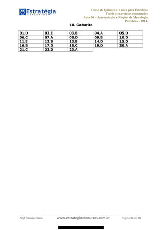Curso de Química e Física para Petrobrás
Teoria e exercícios comentados
Aula 00 Apresentação e Noções de Metrologia
Petrobras - 2014.
Prof. Vinícius Silva www.estrategiaconcursos.com.br Página 50 de 50
10. Gabarito
01.D 02.E 03.B 04.A 05.D
06.C 07.A 08.D 09.B 10.D
11.E 12.B 13.B 14.D 15.D
16.B 17.D 18.C 19.D 20.A
21.C 22.D 23.A
08578956800
 