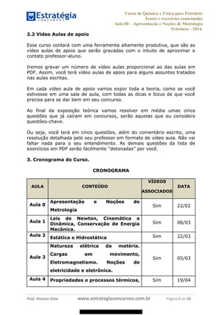 Curso de Química e Física para Petrobrás
Teoria e exercícios comentados
Aula 00 Apresentação e Noções de Metrologia
Petrobras - 2014.
Prof. Vinícius Silva www.estrategiaconcursos.com.br Página 5 de 50
2.2 Vídeo Aulas de apoio
Esse curso contará com uma ferramenta altamente produtiva, que são as
vídeo aulas de apoio que serão gravadas com o intuito de aproximar o
contato professor-aluno.
Iremos gravar um número de vídeo aulas proporcional ao das aulas em
PDF. Assim, você terá vídeo aulas de apoio para alguns assuntos tratados
nas aulas escritas.
Em cada vídeo aula de apoio vamos expor toda a teoria, como se você
estivesse em uma sala de aula, com todas as dicas e bizus de que você
precisa para se dar bem em seu concurso.
Ao final da exposição teórica vamos resolver em média umas cinco
questões que já caíram em concursos, serão aquelas que eu considero
questões-chave.
Ou seja, você terá em cinco questões, além do comentário escrito, uma
resolução detalhada pelo seu professor em formato de vídeo aula. Não vai
faltar nada para o seu entendimento. As demais questões da lista de
exercícios em PDF serão s
3. Cronograma do Curso.
CRONOGRAMA
AULA CONTEÚDO
VÍDEOS
ASSOCIADOS
DATA
Aula 0
Apresentação e Noções de
Metrologia
Sim 22/02
Aula 1
Leis de Newton, Cinemática e
Dinâmica, Conservação de Energia
Mecânica.
Sim 08/03
Aula 2
Estática e Hidrostática Sim 22/03
Aula 3
Natureza elétrica da matéria.
Cargas em movimento,
Eletromagnetismo. Noções de
eletricidade e eletrônica.
Sim 05/03
Aula 4 Propriedades e processos térmicos, Sim 19/04
08578956800
 