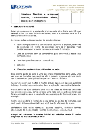 Curso de Química e Física para Petrobrás
Teoria e exercícios comentados
Aula 00 Apresentação e Noções de Metrologia
Petrobras - 2014.
Prof. Vinícius Silva www.estrategiaconcursos.com.br Página 6 de 50
Máquinas Térmicas e processos
naturais, Termodinâmica Básica,
Escalas de Temperatura
4. Estrutura das aulas
Antes de começarmos o conteúdo propriamente dito desta aula 00, que
versará sobre um tema interessantíssimo, vamos apresentar para você a
estrutura das nossas aulas.
As nossas aulas serão compostas da seguinte forma:
Teoria completa sobre o tema que ela se presta a explicar, recheada
de exemplos em forma de exercícios para já ir deixando você
familiarizado com a forma com que o assunto é cobrado.
Lista de questões sem os comentários para que você já teste seus
conhecimentos.
Lista das questões com os comentários.
Gabarito.
Fórmulas matemáticas utilizadas na aula.
Essa última parte da aula é uma das mais importantes para você, uma
vez que as fórmulas matemáticas são o grande problema de boa parte
dos concurseiros, principalmente quando o assunto é Física.
Apesar de saber que muitas e muitas provas aparecem apenas questões
teóricas, é muito importante saber bem a aplicação matemática da teoria.
Nessa parte da aula constará uma lista de todas as fórmulas utilizadas
nas questões da aula, como se fosse uma lista com os artigos de lei que
foram necessários para a resolução das questões de Administrativo, por
exemplo.
Assim, você poderá ir formando o seu banco de dados de fórmulas, que
será muito útil naquela revisão que você fará às vésperas da prova.
Lembrando que essas fórmulas, quando possível, conterão formas
alternativas de memorização (formas mnemônicas, visuais, etc.)
Chega de conversa e vamos iniciar os estudos rumo à maior
empresa do Brasil: PETROBRAS!
08578956800
 