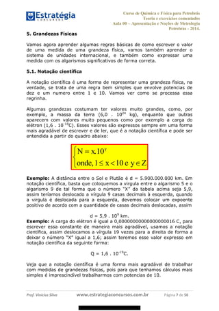 Curso de Química e Física para Petrobrás
Teoria e exercícios comentados
Aula 00 Apresentação e Noções de Metrologia
Petrobras - 2014.
Prof. Vinícius Silva www.estrategiaconcursos.com.br Página 7 de 50
5. Grandezas Físicas
Vamos agora aprender algumas regras básicas de como escrever o valor
de uma medida de uma grandeza física, vamos também aprender o
sistema de unidades internacional, e também como expressar uma
medida com os algarismos significativos de forma correta.
5.1. Notação científica
A notação científica é uma forma de representar uma grandeza física, na
verdade, se trata de uma regra bem simples que envolve potencias de
dez e um numero entre 1 e 10. Vamos ver como se processa essa
regrinha.
Algumas grandezas costumam ter valores muito grandes, como, por
exemplo, a massa da terra (6,0 . 1024
kg), enquanto que outras
aparecem com valores muito pequenos como por exemplo a carga do
elétron (1,6 . 10-19
C). Esses valores são expressos sempre em uma forma
mais agradável de escrever e de ler, que é a notação científica e pode ser
entendida a partir do quadro abaixo:
.10
,1 10
y
N x
onde x e y
Exemplo: A distância entre o Sol e Plutão é d = 5.900.000.000 km. Em
notação científica, basta que coloquemos a virgula entre o algarismo 5 e o
algarism
assim teríamos deslocado a vírgula 9 casas decimais à esquerda, quando
a virgula é deslocada para a esquerda, devemos colocar um expoente
positivo de acordo com a quantidade de casas decimais deslocadas, assim
d = 5,9 . 109
km.
Exemplo: A carga do elétron é igual a 0,00000000000000000016 C, para
escrever essa constante de maneira mais agradável, usamos a notação
científica, assim deslocamos a vírgula 19 vezes para a direita de forma a
X
notação científica da seguinte forma:
Q = 1,6 . 10-19
C.
Veja que a notação científica é uma forma mais agradável de trabalhar
com medidas de grandezas físicas, pois para que tenhamos cálculos mais
simples é imprescindível trabalharmos com potencias de 10.
08578956800
 