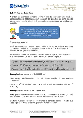 Curso de Química e Física para Petrobrás
Teoria e exercícios comentados
Aula 00 Apresentação e Noções de Metrologia
Petrobras - 2014.
Prof. Vinícius Silva www.estrategiaconcursos.com.br Página 8 de 50
5.2. Ordem de Grandeza
A ordem de grandeza também é uma forma de expressar uma medida.
Conceitualmente podemos definir a ordem de grandeza de uma medida
como sendo a potencia de 10 que mais se aproximada da medida em
questão.
É quase isso Aderbal.
Você tem que tomar cuidado, pois a potência de 10 que mais se aproxima
do valor da medida pode não ser a potencia de 10 que acompanha a
medida em NC (notação científica).
Para obter a ordem de grandeza de uma medida siga os passos abaixo
que você sempre vai se dar bem, inclusive na hora da prova.
y
y 1 y
1ºpasso: Escrever o n mero em nota o cient fica : N X . 10
2ºpasso: Verifique se o n mero X maior que 10 3,16
3ºpasso: Se X 10, ent o O.G 10 , se X 10, ent o O.G 10
ú çã í y
ú é
ã ã
Exemplo: Uma massa m = 0,000045 kg.
Note que ao transformarmos o valor de m para notação científica obtemos
o seguinte:
m = 4,5.10-5
kg, então como 4,5 > 3,16 a ordem de grandeza será 10-5+1
= 10-4
kg.
Exemplo: Uma distância de 120.000 km
Note que quando transformarmos para N.C. obteremos o valor: 1,2 . 105
km, e como 1,2 < 3,6; então a ordem de grandeza será 105
km.
Existem diversos problemas envolvendo o conceito acima, e basta que
você siga as instruções acima que você nunca vai errar.
Professor, então é só colocar a medida em
notação científica, pois vai aparecer uma
potencia de dez que deve ser a potência de
10 mais próxima da medida.
08578956800
 