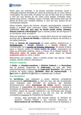 Curso Teórico e de Questões Comentadas para a Receita Federal
Profº. Cyonil Borges aula 00
Profº. Cyonil Borges www.estrategiaconcursos.com.br 9
Nosso país, por exemplo, é de grande extensão territorial, sendo a
integração bastante facilitada por conta da presença de um único idioma,
o português. De outro lado, há países em que se fala mais de um idioma
e nem por isso deixam de ser vistos como Estado. Exemplos disso,
apenas para ilustrar, a Bélgica, Suíça e Canadá. Não precisa dizer que há
países da África com variados dialetos, e, nem por isso, deixam de ser
considerados Estados.
Nesse instante, alguns dos leitores pensam, provavelmente: entendi! O
Estado é formado pelos elementos POVO, TERRITÓRIO E GOVERNO
SOBERANO. Mas por que aqui no Brasil existe União, Estados,
Distrito Federal e Municípios? Qual o sentido jurídico de tais figuras? E
os Territórios, como se situam?
Antes de responder a tais quesitos, o amigo leitor deve ter em mente que
diversas são as formas de Estado, a depender da época, do território, e
de razões históricas.
Entre as formas de organização do poder político, destacam-se: a
Confederação, o Estado Unitário, e o Estado Federal. Na
Confederação, há a reunião de Estados Soberanos. No Estado Unitário
(puro e impuro) existe um único centro de poder, responsável por
todas as atribuições políticas, como: a França. Já no Estado Federal, há
diferentes polos de poder político, os quais atuam de forma
autônoma entre si, como: o Brasil.
Retornemos aos quesitos. (Qual o sentido jurídico das figuras: União,
Estados, Distrito Federal e Municípios?).
Vamos à resposta.
A União, os Estados-membros, o Distrito Federal e os Municípios
são as pessoas integrantes da Federação, ou seja, são entes
políticos/federados componentes da Federação Brasileira. São pessoas
jurídicas de direito público INTERNO. Dica de memorização - A
Federação é a FORMA DE ESTADO e é adotada aqui no Brasil.
E os Territórios?
Os territórios, caso voltassem a existir, deteriam competência
exclusivamente administrativa, e, bem por isso, não são considerados
entes federados pela CF/1988. Os territórios são definidos
doutrinariamente como autarquias da União (seriam autarquias
territoriais. A capacidade de autogoverno é inexistente, porque o
Presidente da República é responsável pela nomeação do Governador do
Território, depois de arguição (sabatina) a ser promovida pelo Senado
Federal. Sobre o tema, vejamos o art. 84, inc. XIV, da CF/1988
(competência exclusiva do Presidente da República):
nomear, após aprovação pelo Senado Federal, os Ministros do
Supremo Tribunal Federal e dos Tribunais Superiores, os
Governadores de Territórios, o Procurador-Geral da República, o
- ATENÇÃO: NÃO REPASSAR! NÃO REPASSAR!
 