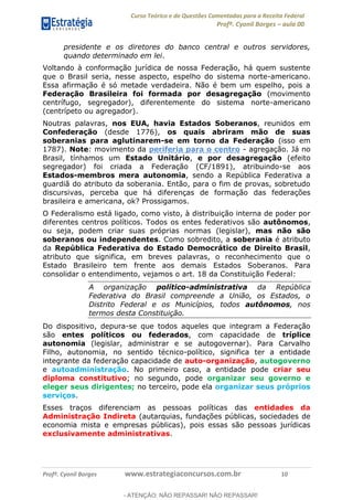 Curso Teórico e de Questões Comentadas para a Receita Federal
Profº. Cyonil Borges aula 00
Profº. Cyonil Borges www.estrategiaconcursos.com.br 10
presidente e os diretores do banco central e outros servidores,
quando determinado em lei.
Voltando à conformação jurídica de nossa Federação, há quem sustente
que o Brasil seria, nesse aspecto, espelho do sistema norte-americano.
Essa afirmação é só metade verdadeira. Não é bem um espelho, pois a
Federação Brasileira foi formada por desagregação (movimento
centrífugo, segregador), diferentemente do sistema norte-americano
(centrípeto ou agregador).
Noutras palavras, nos EUA, havia Estados Soberanos, reunidos em
Confederação (desde 1776), os quais abriram mão de suas
soberanias para aglutinarem-se em torno da Federação (isso em
1787). Note: movimento da periferia para o centro - agregação. Já no
Brasil, tínhamos um Estado Unitário, e por desagregação (efeito
segregador) foi criada a Federação (CF/1891), atribuindo-se aos
Estados-membros mera autonomia, sendo a República Federativa a
guardiã do atributo da soberania. Então, para o fim de provas, sobretudo
discursivas, perceba que há diferenças de formação das federações
brasileira e americana, ok? Prossigamos.
O Federalismo está ligado, como visto, à distribuição interna de poder por
diferentes centros políticos. Todos os entes federativos são autônomos,
ou seja, podem criar suas próprias normas (legislar), mas não são
soberanos ou independentes. Como sobredito, a soberania é atributo
da República Federativa do Estado Democrático de Direito Brasil,
atributo que significa, em breves palavras, o reconhecimento que o
Estado Brasileiro tem frente aos demais Estados Soberanos. Para
consolidar o entendimento, vejamos o art. 18 da Constituição Federal:
A organização político-administrativa da República
Federativa do Brasil compreende a União, os Estados, o
Distrito Federal e os Municípios, todos autônomos, nos
termos desta Constituição.
Do dispositivo, depura-se que todos aqueles que integram a Federação
são entes políticos ou federados, com capacidade de tríplice
autonomia (legislar, administrar e se autogovernar). Para Carvalho
Filho, autonomia, no sentido técnico-político, significa ter a entidade
integrante da federação capacidade de auto-organização, autogoverno
e autoadministração. No primeiro caso, a entidade pode criar seu
diploma constitutivo; no segundo, pode organizar seu governo e
eleger seus dirigentes; no terceiro, pode ela organizar seus próprios
serviços.
Esses traços diferenciam as pessoas políticas das entidades da
Administração Indireta (autarquias, fundações públicas, sociedades de
economia mista e empresas públicas), pois essas são pessoas jurídicas
exclusivamente administrativas.
- ATENÇÃO: NÃO REPASSAR! NÃO REPASSAR!
 