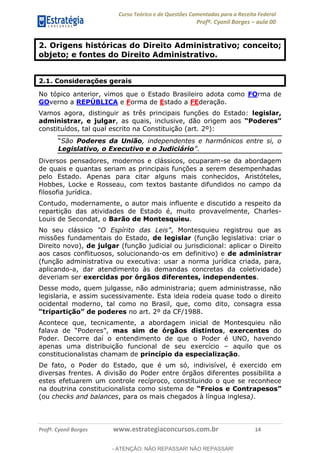 Curso Teórico e de Questões Comentadas para a Receita Federal
Profº. Cyonil Borges aula 00
Profº. Cyonil Borges www.estrategiaconcursos.com.br 14
2. Origens históricas do Direito Administrativo; conceito;
objeto; e fontes do Direito Administrativo.
2.1. Considerações gerais
No tópico anterior, vimos que o Estado Brasileiro adota como FOrma de
GOverno a REPÚBLICA e Forma de Estado a FEderação.
Vamos agora, distinguir as três principais funções do Estado: legislar,
administrar, e julgar, as quais, inclusive, dão origem aos
constituídos, tal qual escrito na Constituição (art. 2º):
São Poderes da União, independentes e harmônicos entre si, o
Legislativo, o Executivo e o Judiciário .
Diversos pensadores, modernos e clássicos, ocuparam-se da abordagem
de quais e quantas seriam as principais funções a serem desempenhadas
pelo Estado. Apenas para citar alguns mais conhecidos, Aristóteles,
Hobbes, Locke e Rosseau, com textos bastante difundidos no campo da
filosofia jurídica.
Contudo, modernamente, o autor mais influente e discutido a respeito da
repartição das atividades de Estado é, muito provavelmente, Charles-
Louis de Secondat, o Barão de Montesquieu.
No seu clássico , Montesquieu registrou que as
missões fundamentais do Estado, de legislar (função legislativa: criar o
Direito novo), de julgar (função judicial ou jurisdicional: aplicar o Direito
aos casos conflituosos, solucionando-os em definitivo) e de administrar
(função administrativa ou executiva: usar a norma jurídica criada, para,
aplicando-a, dar atendimento às demandas concretas da coletividade)
deveriam ser exercidas por órgãos diferentes, independentes.
Desse modo, quem julgasse, não administraria; quem administrasse, não
legislaria, e assim sucessivamente. Esta ideia rodeia quase todo o direito
ocidental moderno, tal como no Brasil, que, como dito, consagra essa
no art. 2º da CF/1988.
Acontece que, tecnicamente, a abordagem inicial de Montesquieu não
mas sim de órgãos distintos, exercentes do
Poder. Decorre daí o entendimento de que o Poder é UNO, havendo
apenas uma distribuição funcional de seu exercício aquilo que os
constitucionalistas chamam de princípio da especialização.
De fato, o Poder do Estado, que é um só, indivisível, é exercido em
diversas frentes. A divisão do Poder entre órgãos diferentes possibilita a
estes efetuarem um controle recíproco, constituindo o que se reconhece
na doutrina constitucionalista como sistema de
(ou checks and balances, para os mais chegados à língua inglesa).
- ATENÇÃO: NÃO REPASSAR! NÃO REPASSAR!
 